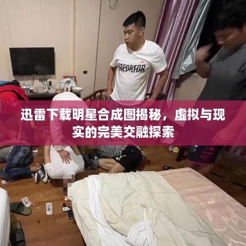 迅雷下載明星合成圖揭秘，虛擬與現(xiàn)實的完美交融探索