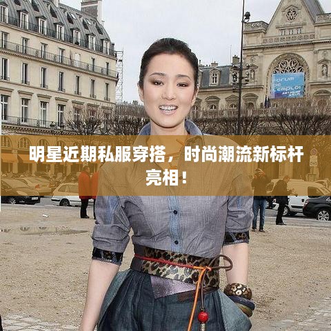 明星近期私服穿搭，時尚潮流新標桿亮相！